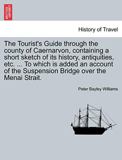 The Tourist's Guide Through the County of Caernarvon, Containing a Short Sketch of Its History, Antiquities, Etc. ... to Which Is Added an Account of the Suspension Bridge Over the Menai Strait.
