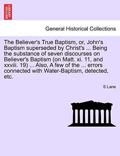 The Believer's True Baptism, Or, John's Baptism Superseded by Christ's ... Being the Substance of Seven Discourses on Believer's Baptism (on Matt. XI. 11, and XXVIII. 19) ... Also, a Few of the ... Errors Connected with Water-Baptism, Detected, Etc.