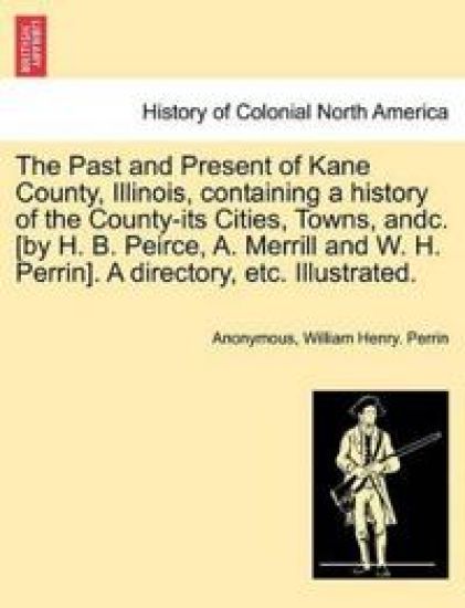 The Past and Present of Kane County, Illinois, Containing a History of the County-Its Cities, Towns, Andc. [By H. B. Peirce, A. Merrill and W. H. Perrin]. a Directory, Etc. Illustrated.