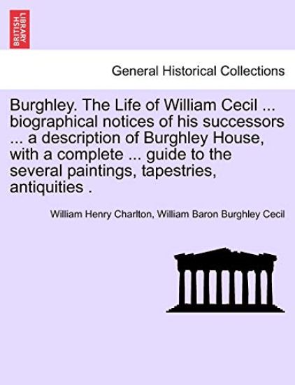 Burghley. the Life of William Cecil ... Biographical Notices of His Successors ... a Description of Burghley House, with a Complete ... Guide to the Several Paintings, Tapestries, Antiquities .