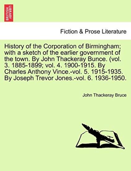 History of the Corporation of Birmingham; With a Sketch of the Earlier Government of the Town. by John Thackeray Bunce. (Vol. 3. 1885-1899; Vol. 4. 1900-1915. by Charles Anthony Vince.-Vol. 5. 1915-1935. by Joseph Trevor Jones.-Vol. 6. 1936-1950.