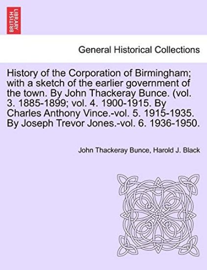 History of the Corporation of Birmingham; with a sketch of the earlier government of the town. By John Thackeray Bunce. (vol. 3. 1885-1899; vol. 4. 1900-1915. By Charles Anthony Vince.-vol. 5. 1915-1935. By Joseph Trevor Jones.-vol. 6. 1936-1950.