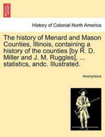 The History of Menard and Mason Counties, Illinois, Containing a History of the Counties [By R. D. Miller and J. M. Ruggles], ... Statistics, Andc. Illustrated.