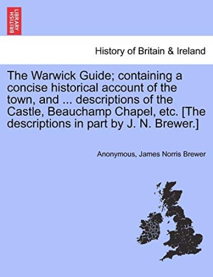 The Warwick Guide; Containing a Concise Historical Account of the Town, and ... Descriptions of the Castle, Beauchamp Chapel, Etc. [The Descriptions in Part by J. N. Brewer.]
