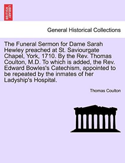 The Funeral Sermon for Dame Sarah Hewley Preached at St. Saviourgate Chapel, York, 1710. by the Rev. Thomas Coulton, M.D. to Which Is Added, the Rev. Edward Bowles's Catechism, Appointed to Be Repeated by the Inmates of Her Ladyship's Hospital.