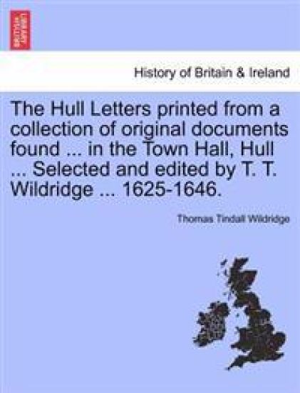 The Hull Letters Printed from a Collection of Original Documents Found ... in the Town Hall, Hull ... Selected and Edited by T. T. Wildridge ... 1625-1646.