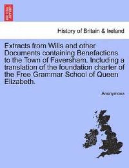 Extracts from Wills and Other Documents Containing Benefactions to the Town of Faversham. Including a Translation of the Foundation Charter of the Free Grammar School of Queen Elizabeth.
