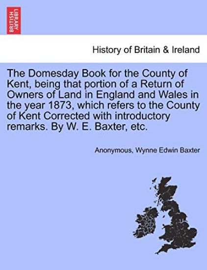 The Domesday Book for the County of Kent, Being That Portion of a Return of Owners of Land in England and Wales in the Year 1873, Which Refers to the County of Kent Corrected with Introductory Remarks. by W. E. Baxter, Etc.