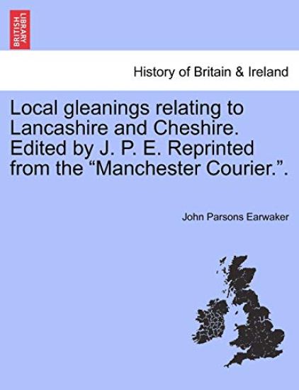 Local gleanings relating to Lancashire and Cheshire. Edited by J. P. E. Reprinted from the "Manchester Courier.".