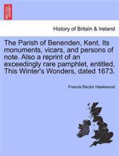 The Parish of Benenden, Kent. Its Monuments, Vicars, and Persons of Note. Also a Reprint of an Exceedingly Rare Pamphlet, Entitled, This Winter's Wonders, Dated 1673.