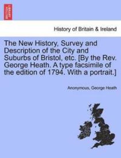 The New History, Survey and Description of the City and Suburbs of Bristol, Etc. [By the REV. George Heath. a Type Facsimile of the Edition of 1794. with a Portrait.]