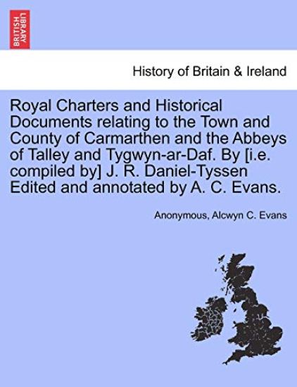 Royal Charters and Historical Documents Relating to the Town and County of Carmarthen and the Abbeys of Talley and Tygwyn-AR-Daf. by [I.E. Compiled By] J. R. Daniel-Tyssen Edited and Annotated by A. C. Evans.