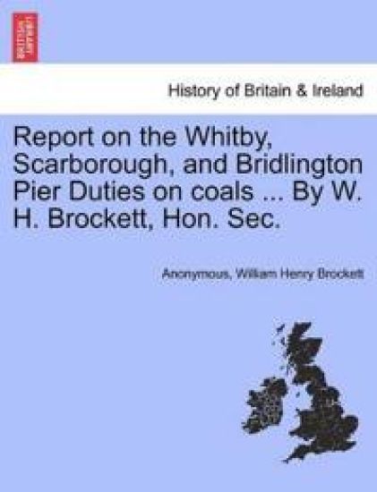 Report on the Whitby, Scarborough, and Bridlington Pier Duties on Coals ... by W. H. Brockett, Hon. Sec.