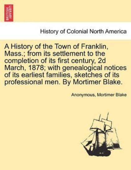 A History of the Town of Franklin, Mass.; From Its Settlement to the Completion of Its First Century, 2D March, 1878; With Genealogical Notices of Its Earliest Families, Sketches of Its Professional Men. by Mortimer Blake.