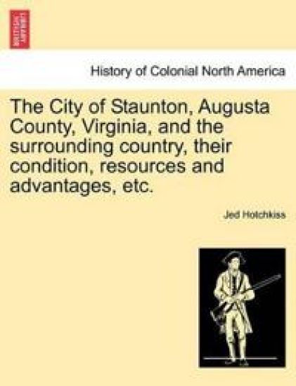 The City of Staunton, Augusta County, Virginia, and the Surrounding Country, Their Condition, Resources and Advantages, Etc.