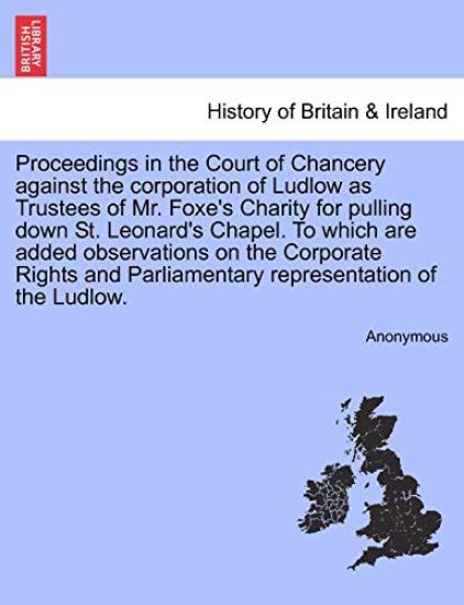 Proceedings in the Court of Chancery Against the Corporation of Ludlow as Trustees of Mr. Foxe's Charity for Pulling Down St. Leonard's Chapel. to Which Are Added Observations on the Corporate Rights and Parliamentary Representation of the Ludlow.