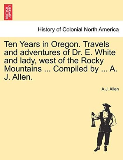 Ten Years in Oregon. Travels and Adventures of Dr. E. White and Lady, West of the Rocky Mountains ... Compiled by ... A. J. Allen.