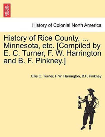 History of Rice County, ... Minnesota, etc. [Compiled by E. C. Turner, F. W. Harrington and B. F. Pinkney.]