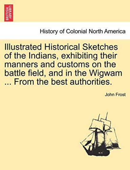 Illustrated Historical Sketches of the Indians, Exhibiting Their Manners and Customs on the Battle Field, and in the Wigwam ... from the Best Authorities.