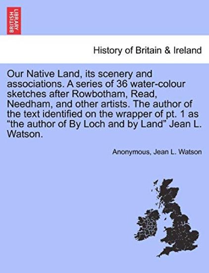 Our Native Land, Its Scenery and Associations. a Series of 36 Water-Colour Sketches After Rowbotham, Read, Needham, and Other Artists. the Author of the Text Identified on the Wrapper of PT. 1 as the Author of by Loch and by Land Jean L. Watson.