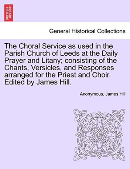 The Choral Service as Used in the Parish Church of Leeds at the Daily Prayer and Litany; Consisting of the Chants, Versicles, and Responses Arranged for the Priest and Choir. Edited by James Hill.