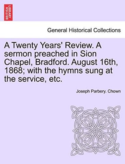 A Twenty Years' Review. a Sermon Preached in Sion Chapel, Bradford. August 16th, 1868; With the Hymns Sung at the Service, Etc.