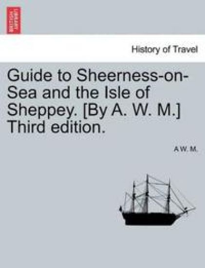 Guide to Sheerness-On-Sea and the Isle of Sheppey. [By A. W. M.] Third Edition.