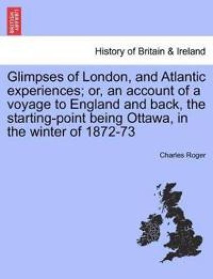 Glimpses of London, and Atlantic Experiences; Or, an Account of a Voyage to England and Back, the Starting-Point Being Ottawa, in the Winter of 1872-73