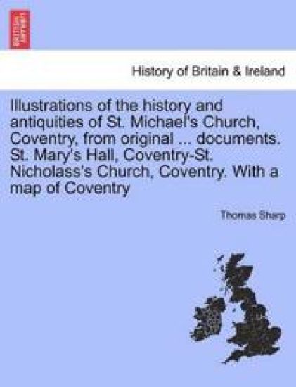 Illustrations of the History and Antiquities of St. Michael's Church, Coventry, from Original ... Documents. St. Mary's Hall, Coventry-St. Nicholass's Church, Coventry. with a Map of Coventry