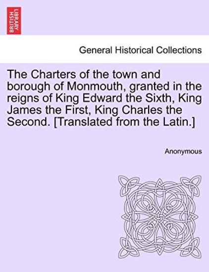 The Charters of the Town and Borough of Monmouth, Granted in the Reigns of King Edward the Sixth, King James the First, King Charles the Second. [translated from the Latin.]