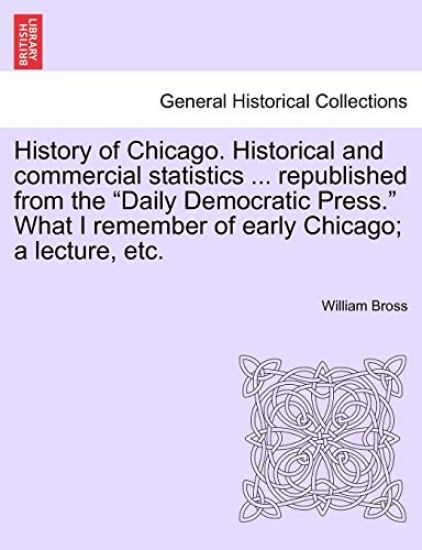 History of Chicago. Historical and Commercial Statistics ... Republished from the "Daily Democratic Press." What I Remember of Early Chicago; A Lecture, Etc.