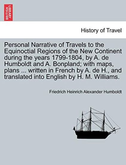 Personal Narrative of Travels to the Equinoctial Regions of the New Continent during the years 1799-1804, by A. de Humboldt and A. Bonpland; with maps, plans ... written in French by A. de H., and translated into English by H. M. Williams.