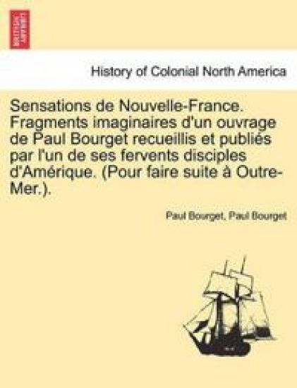 Sensations de Nouvelle-France. Fragments Imaginaires D'Un Ouvrage de Paul Bourget Recueillis Et Publi?'s Par L'Un de Ses Fervents Disciples D'Am Rique. (Pour Faire Suite Outre-Mer.).