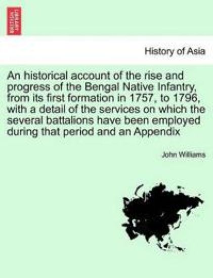 An Historical Account of the Rise and Progress of the Bengal Native Infantry, from Its First Formation in 1757, to 1796, with a Detail of the Services on Which the Several Battalions Have Been Employed During That Period and an Appendix