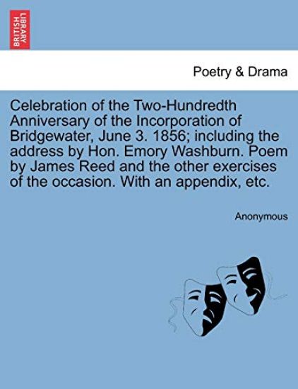 Celebration of the Two-Hundredth Anniversary of the Incorporation of Bridgewater, June 3. 1856; Including the Address by Hon. Emory Washburn. Poem by James Reed and the Other Exercises of the Occasion. with an Appendix, Etc.