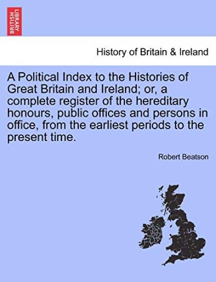 A Political Index to the Histories of Great Britain and Ireland; or, a complete register of the hereditary honours, public offices and persons in office, from the earliest periods to the present time. VOL. I, THE THIRD EDITION