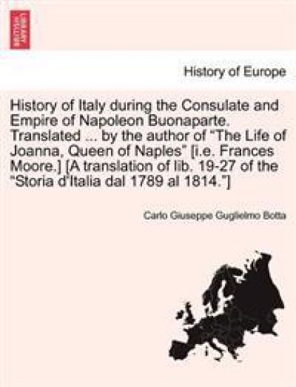History of Italy During the Consulate and Empire of Napoleon Buonaparte. Translated ... by the Author of "The Life of Joanna, Queen of Naples" [I.E. Frances Moore.] [A Translation of Lib. 19-27 of the "Storia D'Italia Dal 1789 Al 1814."]
