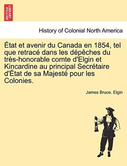 Etat Et Avenir Du Canada En 1854, Tel Que Retrace Dans Les Depeches Du Tres-Honorable Comte D'Elgin Et Kincardine Au Principal Secretaire D'Etat de Sa Majeste Pour Les Colonies.