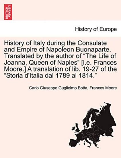 History of Italy During the Consulate and Empire of Napoleon Buonaparte. Translated by the Author of "The Life of Joanna, Queen of Naples" [I.E. Frances Moore.] a Translation of Lib. 19-27 of the "Storia D'Italia Dal 1789 Al 1814."