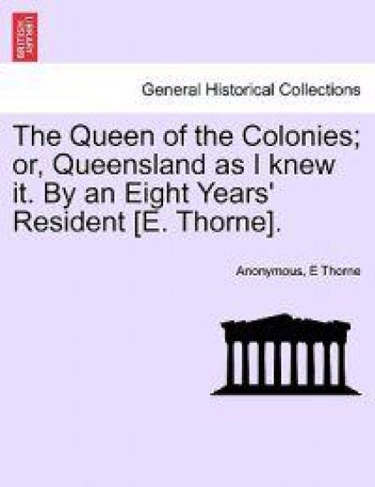 The Queen of the Colonies; Or, Queensland as I Knew It. by an Eight Years' Resident [E. Thorne].