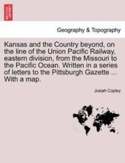 Kansas and the Country Beyond, on the Line of the Union Pacific Railway, Eastern Division, from the Missouri to the Pacific Ocean. Written in a Series of Letters to the Pittsburgh Gazette ... with a Map.