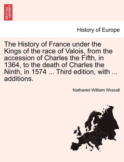The History of France Under the Kings of the Race of Valois, from the Accession of Charles the Fifth, in 1364, to the Death of Charles the Ninth, in 1574 ... Third Edition, with ... Additions.