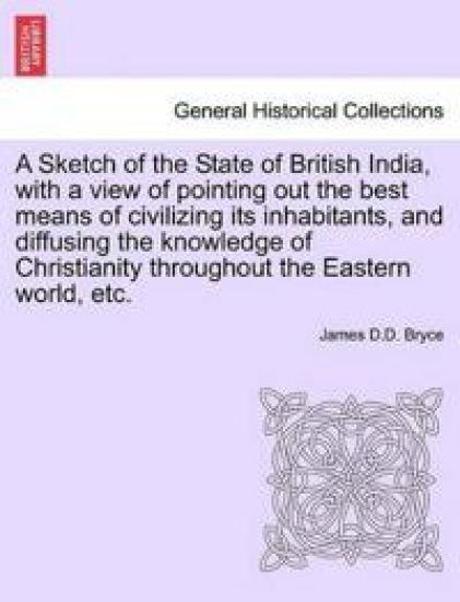 A Sketch of the State of British India, with a View of Pointing Out the Best Means of Civilizing Its Inhabitants, and Diffusing the Knowledge of Christianity Throughout the Eastern World, Etc.