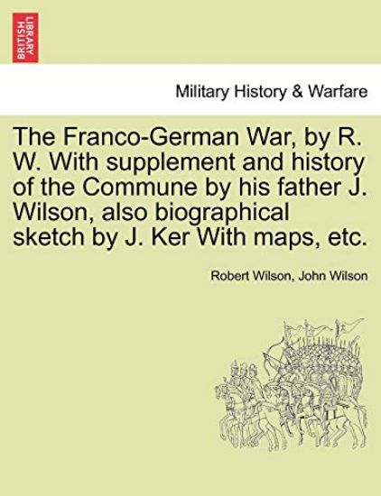 The Franco-German War, by R. W. with Supplement and History of the Commune by His Father J. Wilson, Also Biographical Sketch by J. Ker with Maps, Etc.