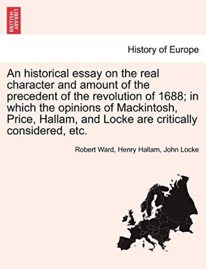 An Historical Essay on the Real Character and Amount of the Precedent of the Revolution of 1688; In Which the Opinions of Mackintosh, Price, Hallam, and Locke Are Critically Considered, Etc. Vol. I.