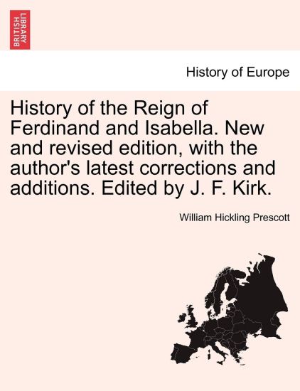 History of the Reign of Ferdinand and Isabella. New and Revised Edition, with the Author's Latest Corrections and Additions. Edited by J. F. Kirk.