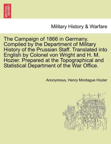 The Campaign of 1866 in Germany. Compiled by the Department of Military History of the Prussian Staff. Translated Into English by Colonel Von Wright and H. M. Hozier. Prepared at the Topographical and Statistical Department of the War Office.