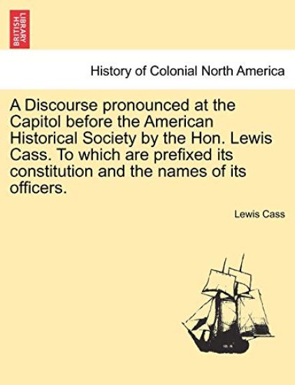 A Discourse Pronounced at the Capitol Before the American Historical Society by the Hon. Lewis Cass. to Which Are Prefixed Its Constitution and the Names of Its Officers.