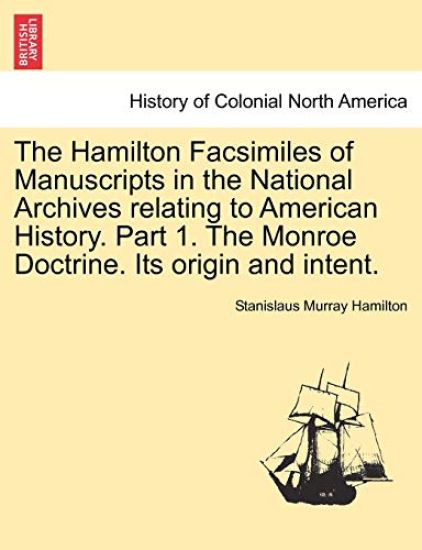 The Hamilton Facsimiles of Manuscripts in the National Archives Relating to American History. Part 1. the Monroe Doctrine. Its Origin and Intent.