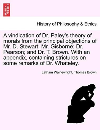 A Vindication of Dr. Paley's Theory of Morals from the Principal Objections of Mr. D. Stewart; Mr. Gisborne; Dr. Pearson; And Dr. T. Brown. with an Appendix, Containing Strictures on Some Remarks of Dr. Whateley.